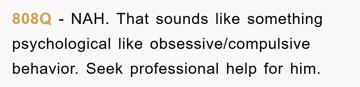808Q − NAH. That sounds like something psychological like obsessive/compulsive behavior. Seek professional help for him.
