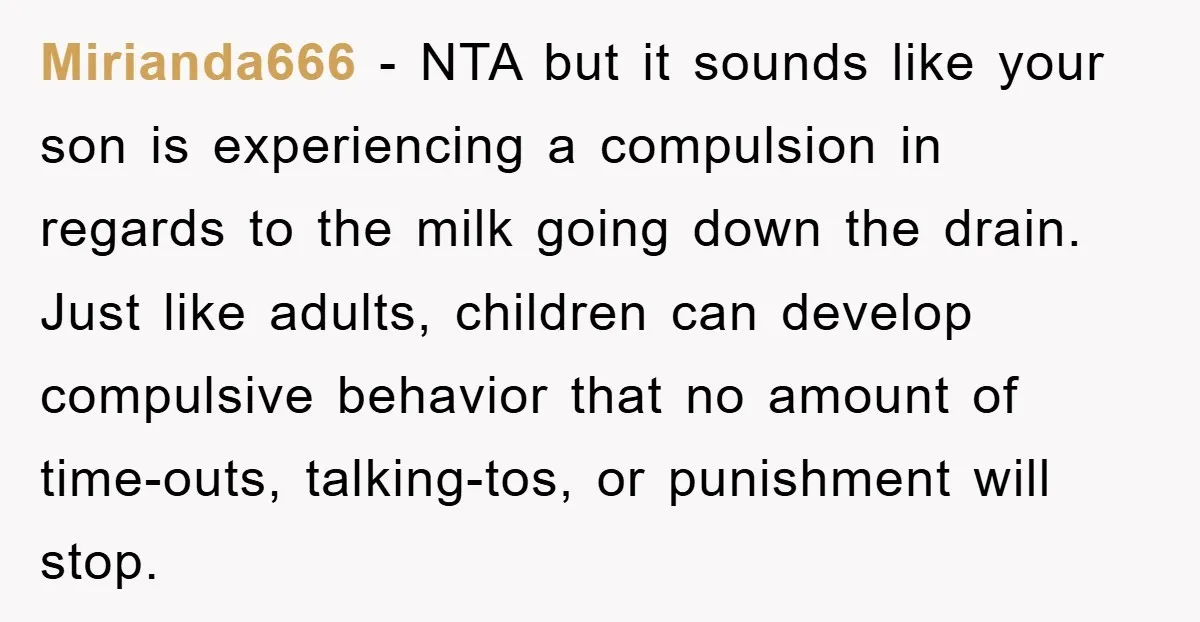 Mirianda666 − NTA but it sounds like your son is experiencing a compulsion in regards to the milk going down the drain. Just like adults, children can develop compulsive behavior...