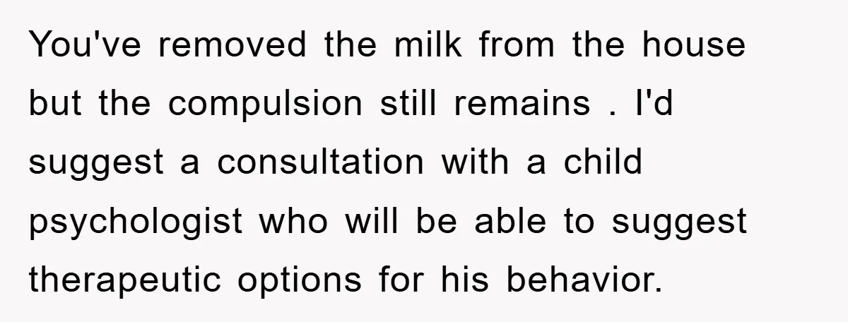 You've removed the milk from the house but the compulsion still remains . I'd suggest a consultation with a child psychologist who will be able to suggest therapeutic options for...