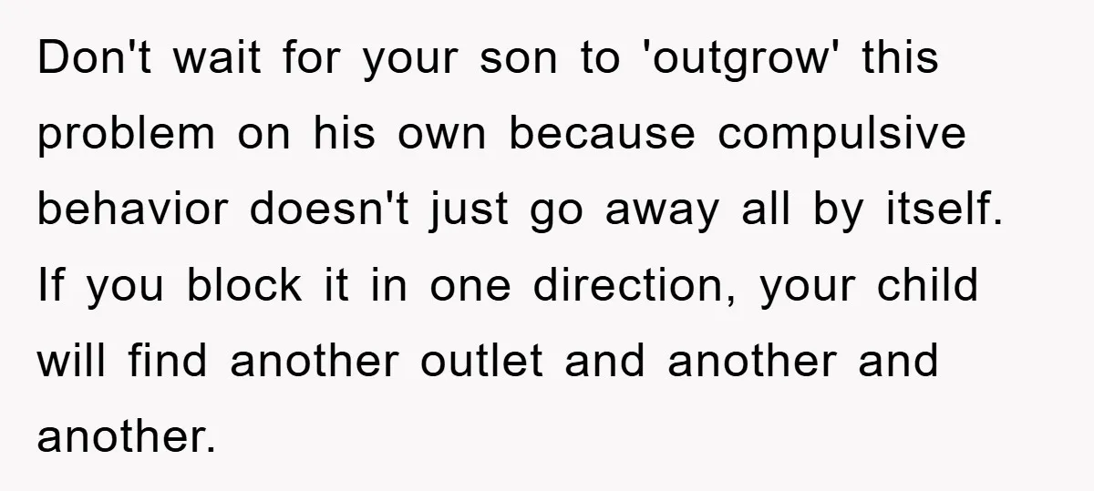 Don't wait for your son to 'outgrow' this problem on his own because compulsive behavior doesn't just go away all by itself. If you block it in one direction, your...