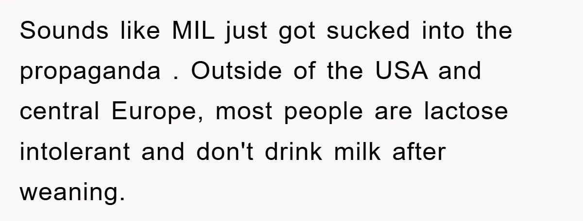 Sounds like MIL just got sucked into the propaganda . Outside of the USA and central Europe, most people are lactose intolerant and don't drink milk after weaning.