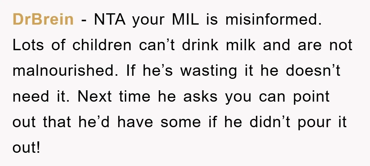 DrBrein − NTA your MIL is misinformed. Lots of children can’t drink milk and are not malnourished. If he’s wasting it he doesn’t need it. Next time he asks you...