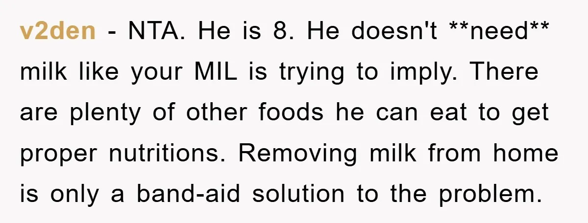 v2den − NTA. He is 8. He doesn't **need** milk like your MIL is trying to imply. There are plenty of other foods he can eat to get proper nutritions....