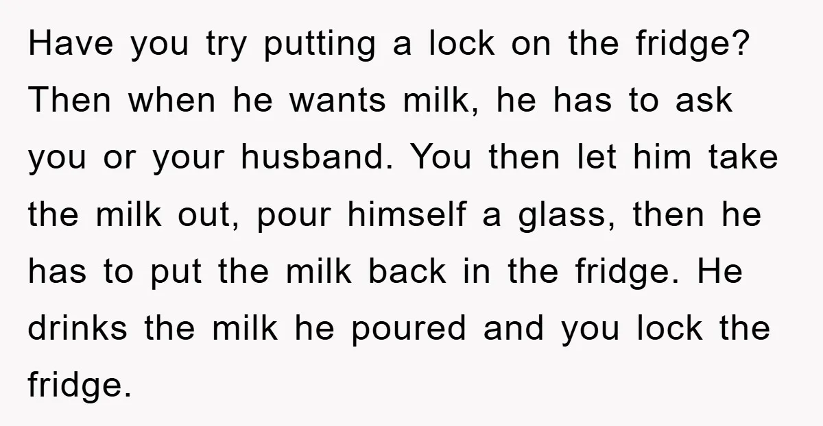 Have you try putting a lock on the fridge? Then when he wants milk, he has to ask you or your husband. You then let him take the milk out,...