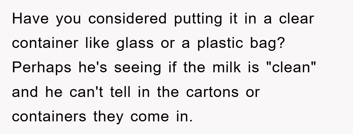 Have you considered putting it in a clear container like glass or a plastic bag? Perhaps he's seeing if the milk is "clean" and he can't tell in the cartons...