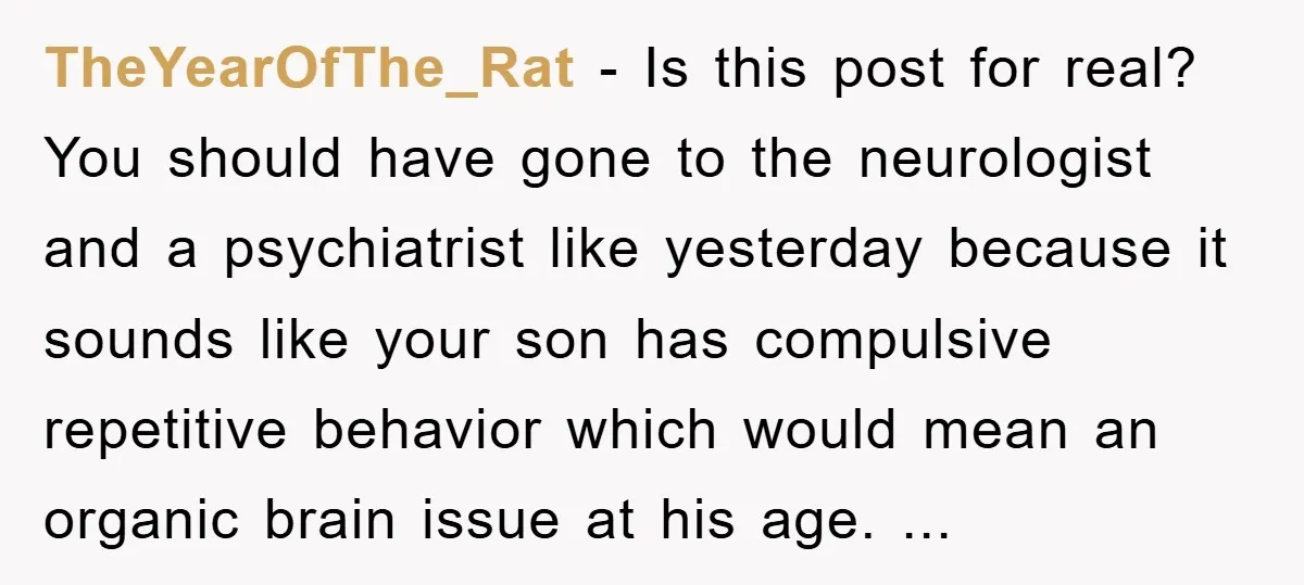 TheYearOfThe_Rat − Is this post for real? You should have gone to the neurologist and a psychiatrist like yesterday because it sounds like your son has compulsive repetitive behavior which...