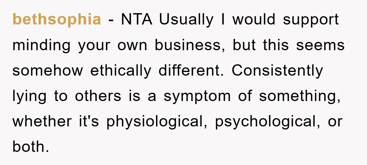 bethsophia − NTA Usually I would support minding your own business, but this seems somehow ethically different. Consistently lying to others is a symptom of something, whether it's physiological, psychological,...