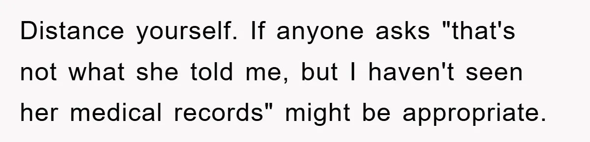Distance yourself. If anyone asks "that's not what she told me, but I haven't seen her medical records" might be appropriate.