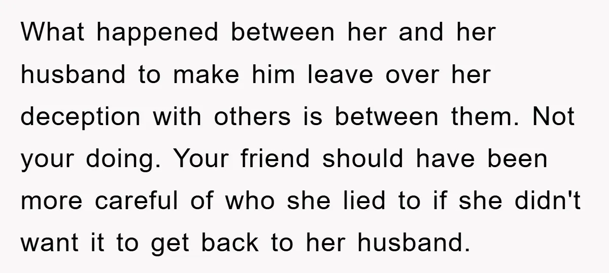 What happened between her and her husband to make him leave over her deception with others is between them. Not your doing. Your friend should have been more careful of...