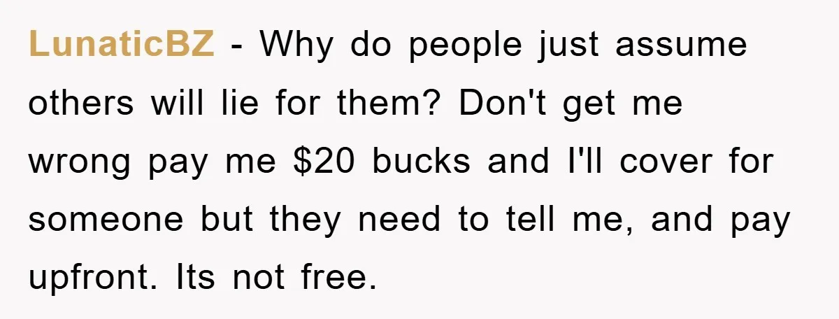 LunaticBZ − Why do people just assume others will lie for them? Don't get me wrong pay me $20 bucks and I'll cover for someone but they need to tell...