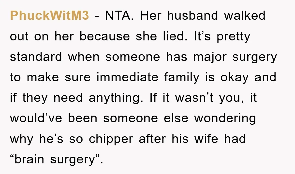 PhuckWitM3 − NTA. Her husband walked out on her because she lied. It’s pretty standard when someone has major surgery to make sure immediate family is okay and if they...