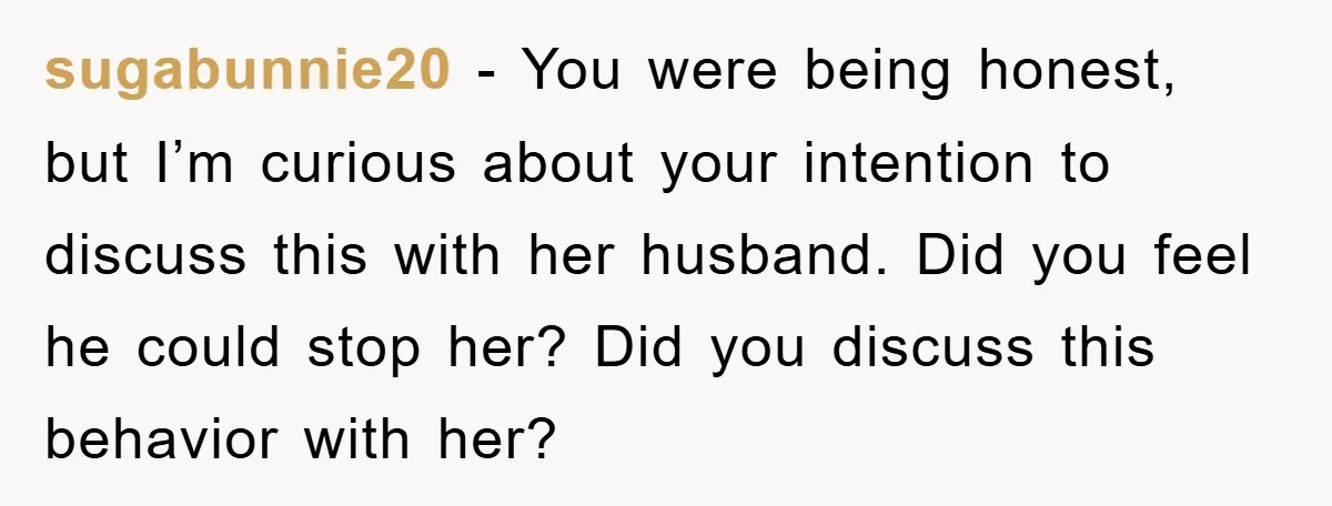 sugabunnie20 − You were being honest, but I’m curious about your intention to discuss this with her husband. Did you feel he could stop her? Did you discuss this behavior...