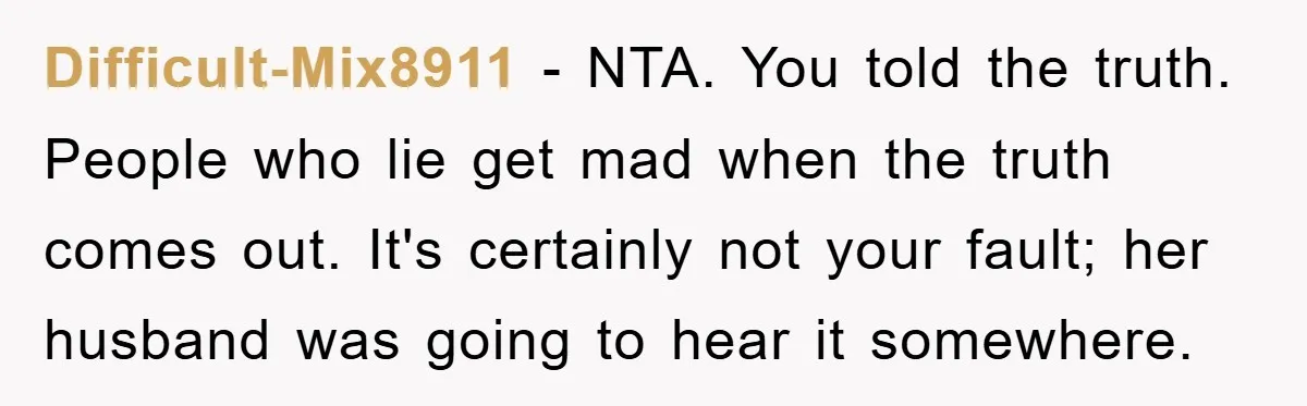 Difficult-Mix8911 − NTA. You told the truth. People who lie get mad when the truth comes out. It's certainly not your fault; her husband was going to hear it somewhere.