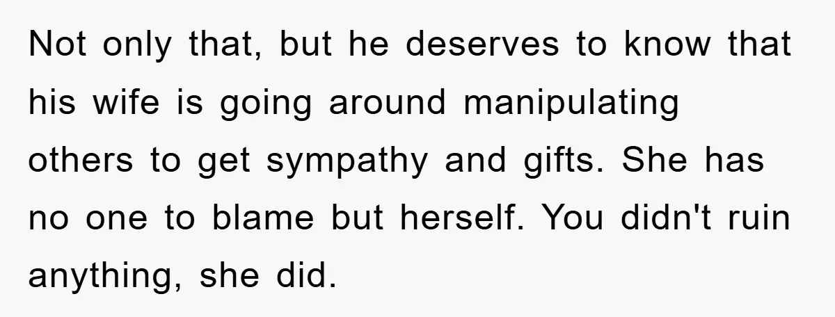 Not only that, but he deserves to know that his wife is going around manipulating others to get sympathy and gifts. She has no one to blame but herself. You...