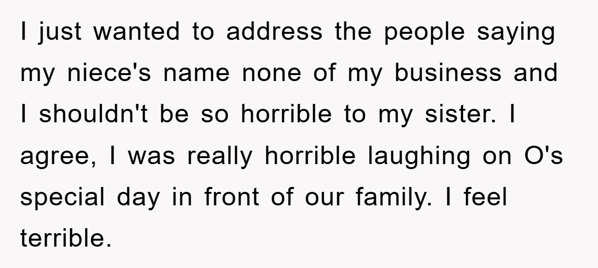 I just wanted to address the people saying my niece's name none of my business and I shouldn't be so horrible to my sister. I agree, I was really horrible...