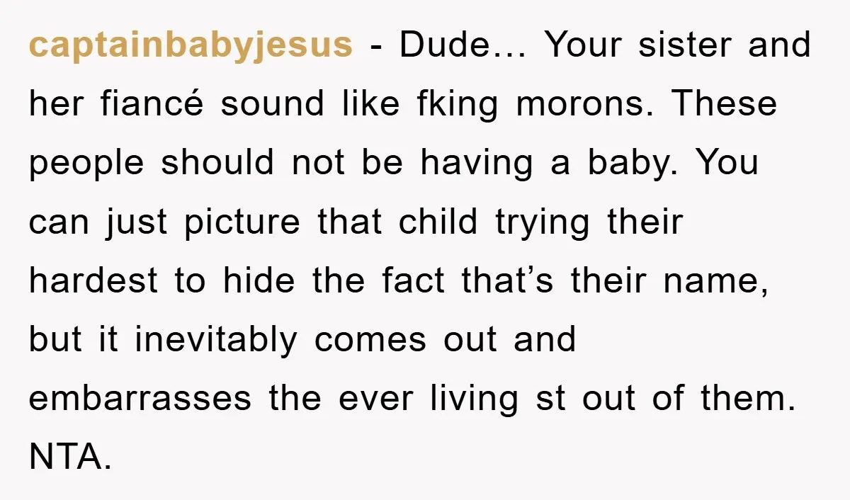 captainbabyjesus − Dude… Your sister and her fiancé sound like fking morons. These people should not be having a baby. You can just picture that child trying their hardest to...