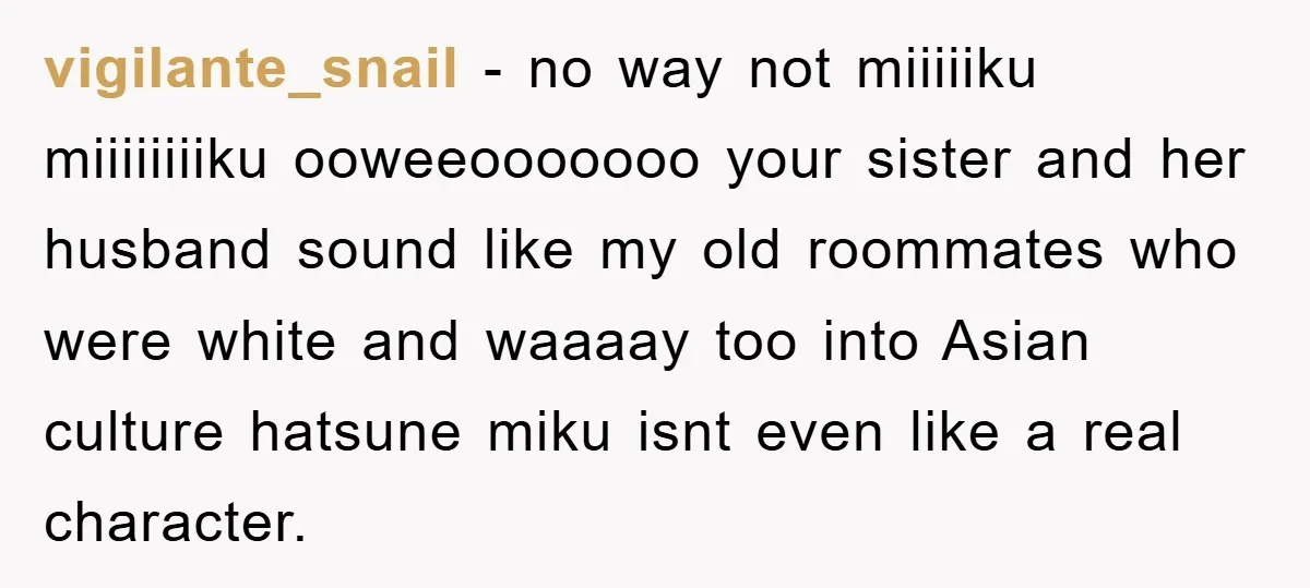 vigilante_snail − no way not miiiiiku miiiiiiiiku ooweeooooooo your sister and her husband sound like my old roommates who were white and waaaay too into Asian culture hatsune miku isnt...