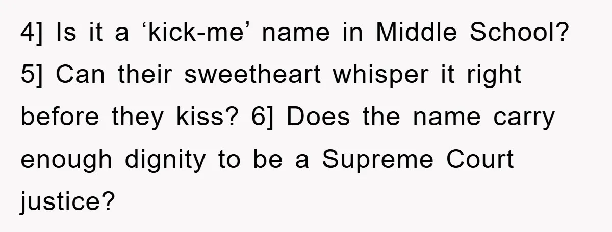 4] Is it a ‘kick-me’ name in Middle School? 5] Can their sweetheart whisper it right before they kiss? 6] Does the name carry enough dignity to be a Supreme...