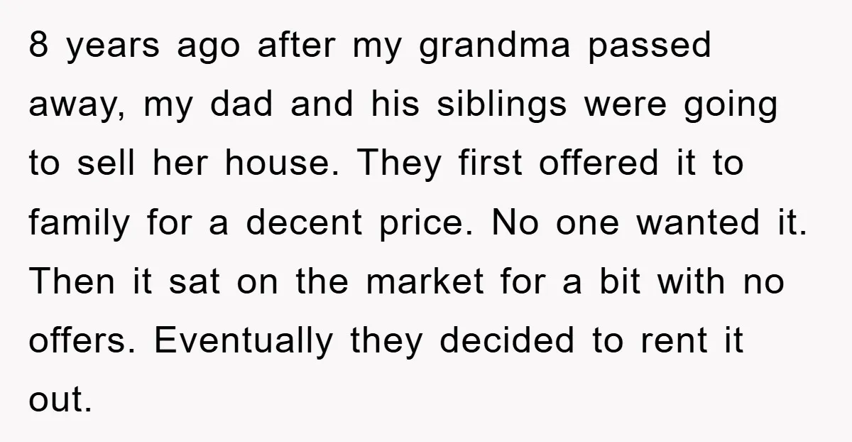 8 years ago after my grandma passed away, my dad and his siblings were going to sell her house. They first offered it to family for a decent price. No...