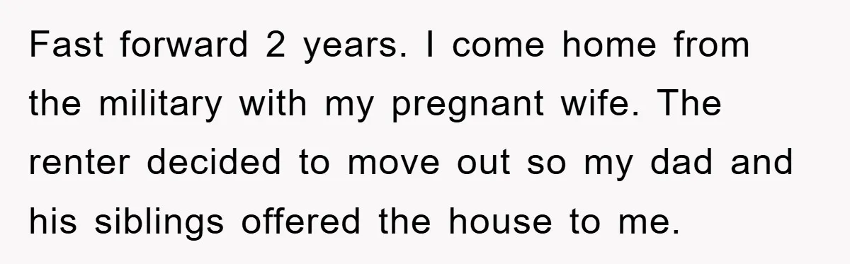 Fast forward 2 years. I come home from the military with my pregnant wife. The renter decided to move out so my dad and his siblings offered the house to...
