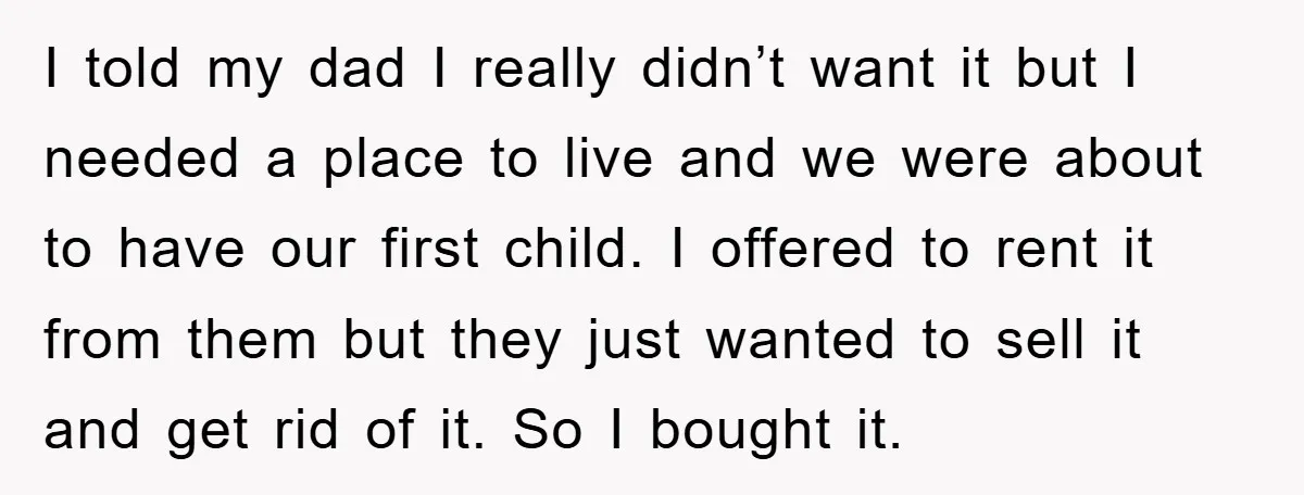 I told my dad I really didn’t want it but I needed a place to live and we were about to have our first child. I offered to rent it...