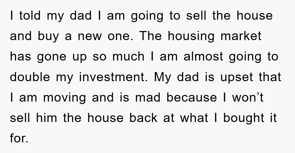 I told my dad I am going to sell the house and buy a new one. The housing market has gone up so much I am almost going to double...