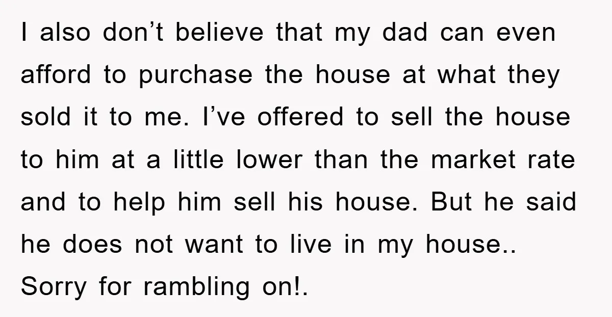 I also don’t believe that my dad can even afford to purchase the house at what they sold it to me. I’ve offered to sell the house to him at...