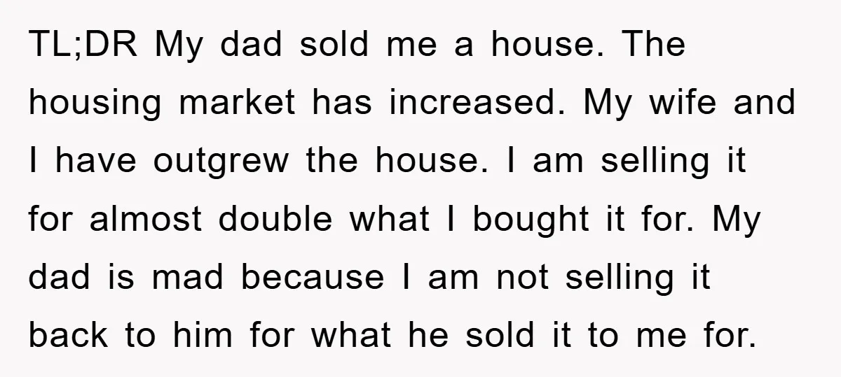 TL;DR My dad sold me a house. The housing market has increased. My wife and I have outgrew the house. I am selling it for almost double what I bought...