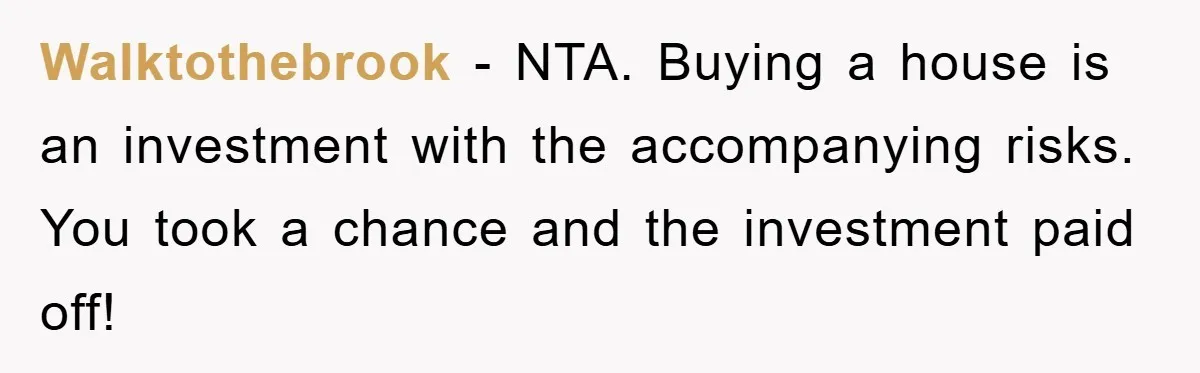 Walktothebrook − NTA. Buying a house is an investment with the accompanying risks. You took a chance and the investment paid off!
