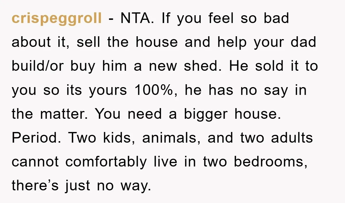 crispeggroll − NTA. If you feel so bad about it, sell the house and help your dad build/or buy him a new shed. He sold it to you so its...