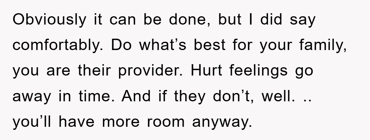 Obviously it can be done, but I did say comfortably. Do what’s best for your family, you are their provider. Hurt feelings go away in time. And if they don’t,...