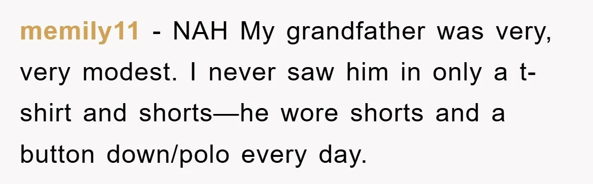 memily11 − NAH My grandfather was very, very modest. I never saw him in only a t-shirt and shorts—he wore shorts and a button down/polo every day.