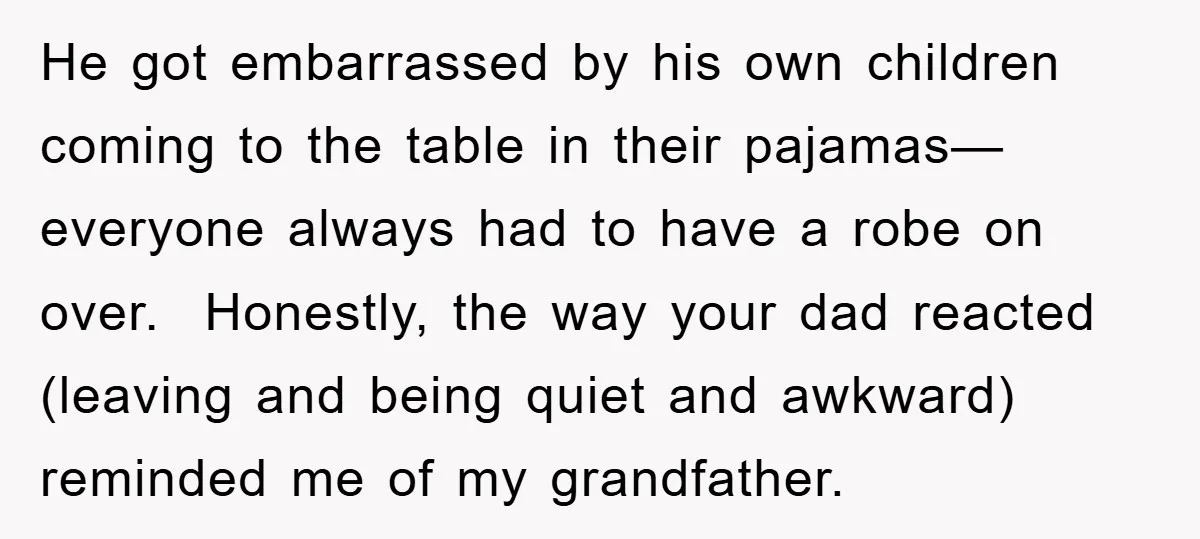 He got embarrassed by his own children coming to the table in their pajamas—everyone always had to have a robe on over. Honestly, the way your dad reacted (leaving and...