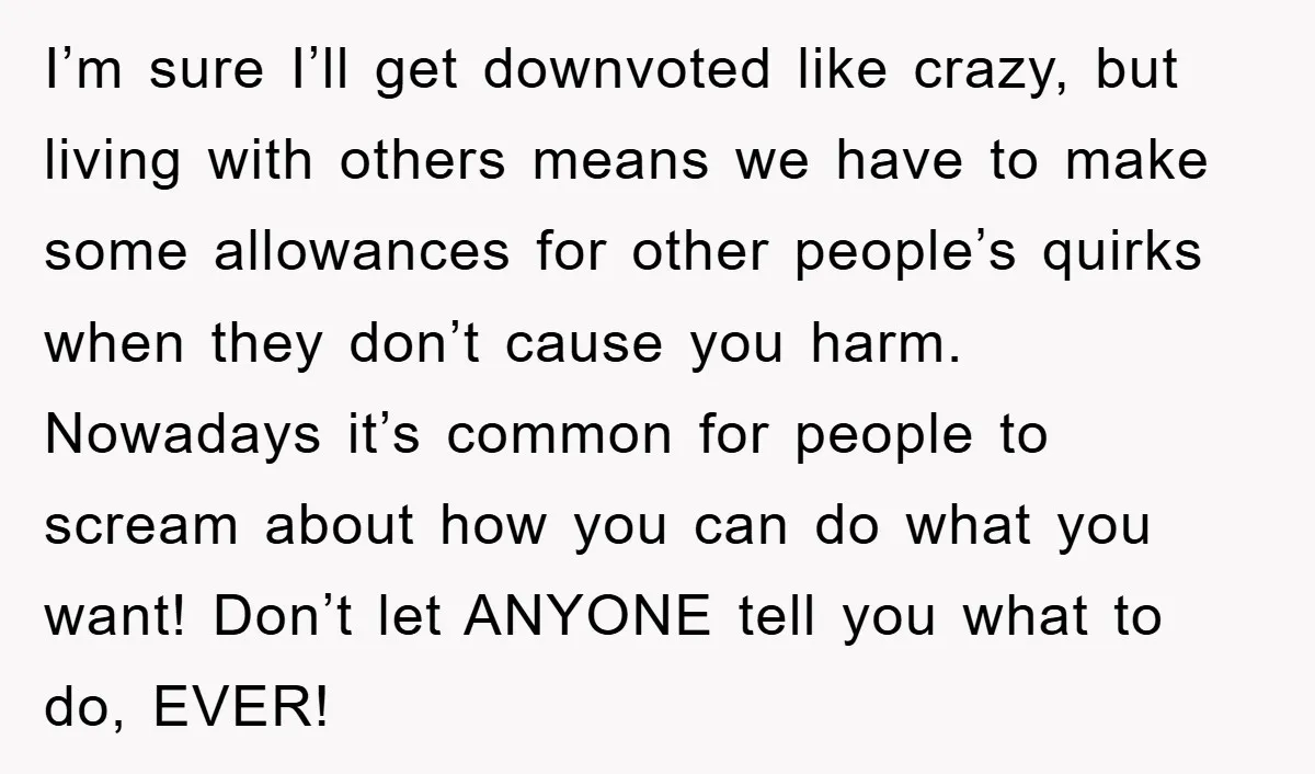 I’m sure I’ll get downvoted like crazy, but living with others means we have to make some allowances for other people’s quirks when they don’t cause you harm. Nowadays it’s...