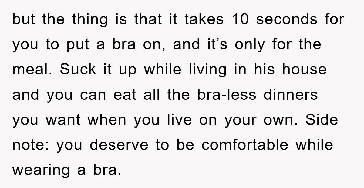 but the thing is that it takes 10 seconds for you to put a bra on, and it’s only for the meal. Suck it up while living in his house...