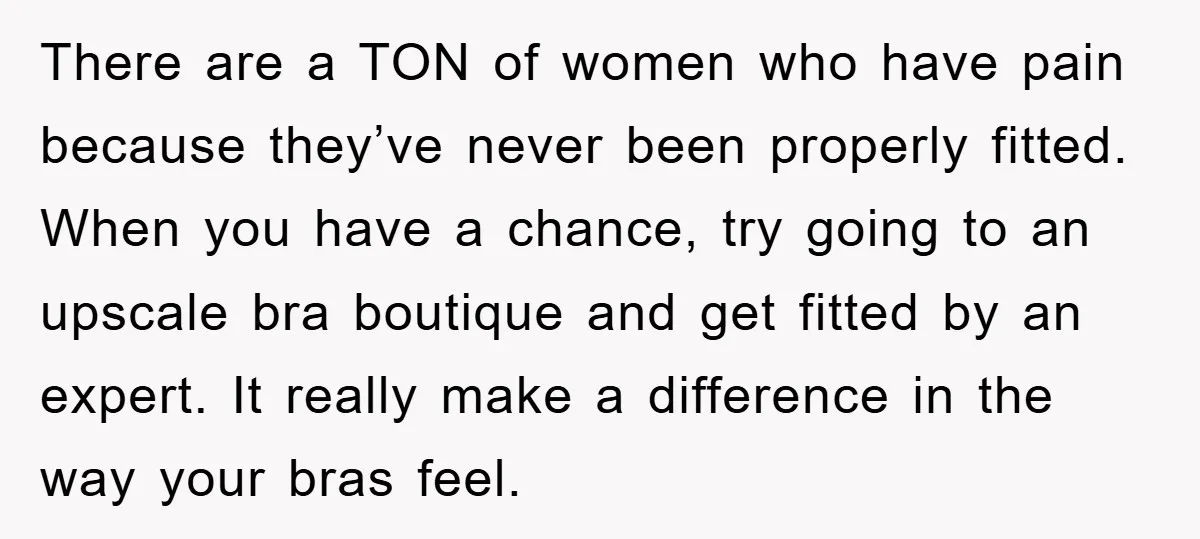 There are a TON of women who have pain because they’ve never been properly fitted. When you have a chance, try going to an upscale bra boutique and get fitted...