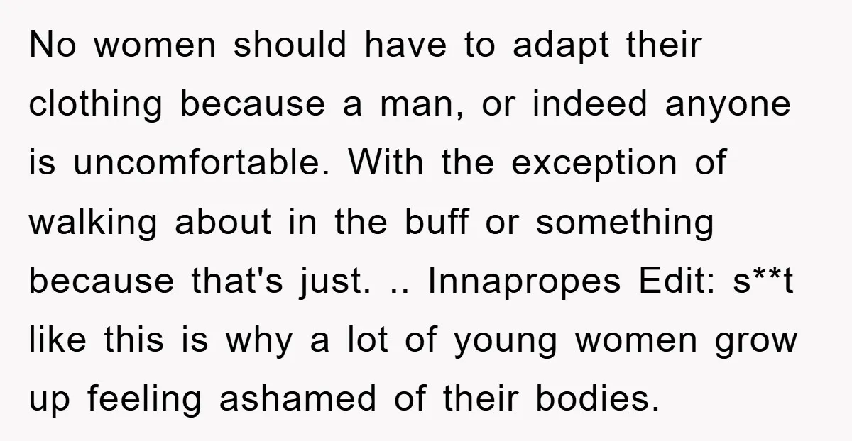 No women should have to adapt their clothing because a man, or indeed anyone is uncomfortable. With the exception of walking about in the buff or something because that's just....