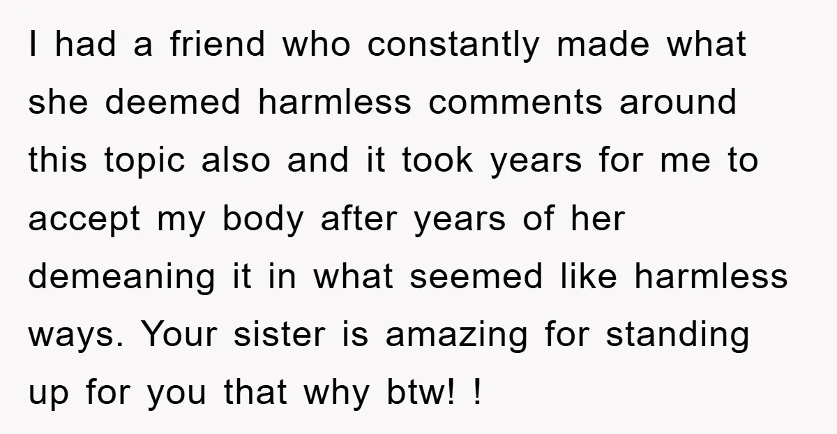 I had a friend who constantly made what she deemed harmless comments around this topic also and it took years for me to accept my body after years of her...