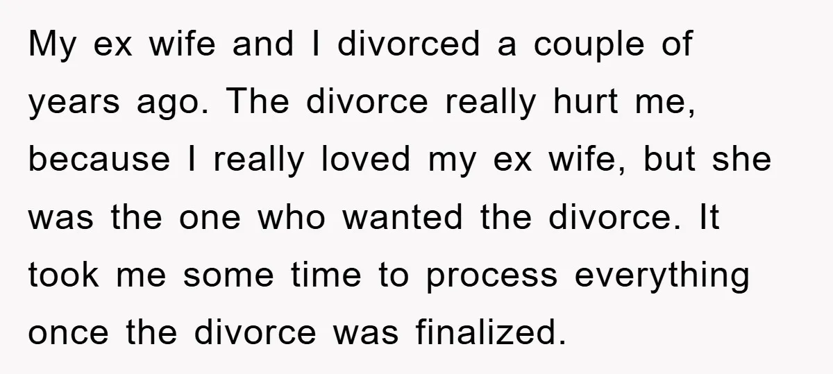 My ex wife and I divorced a couple of years ago. The divorce really hurt me, because I really loved my ex wife, but she was the one who wanted...