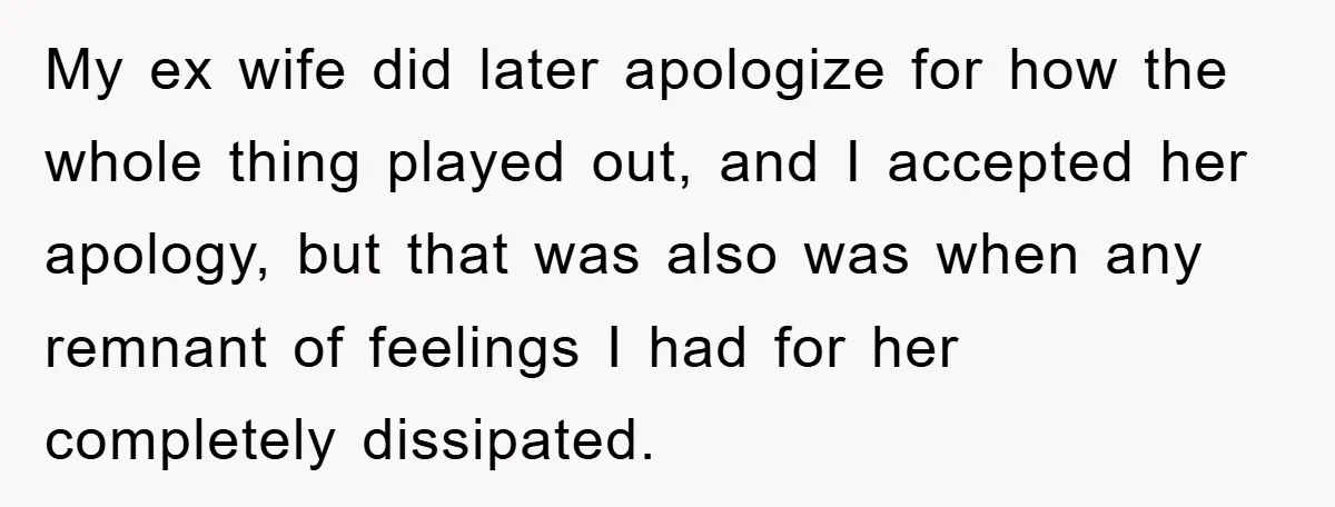 My ex wife did later apologize for how the whole thing played out, and I accepted her apology, but that was also was when any remnant of feelings I had...