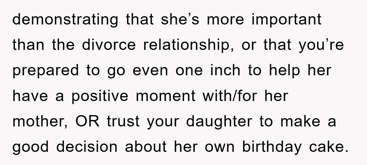 demonstrating that she’s more important than the divorce relationship, or that you’re prepared to go even one inch to help her have a positive moment with/for her mother, OR trust...
