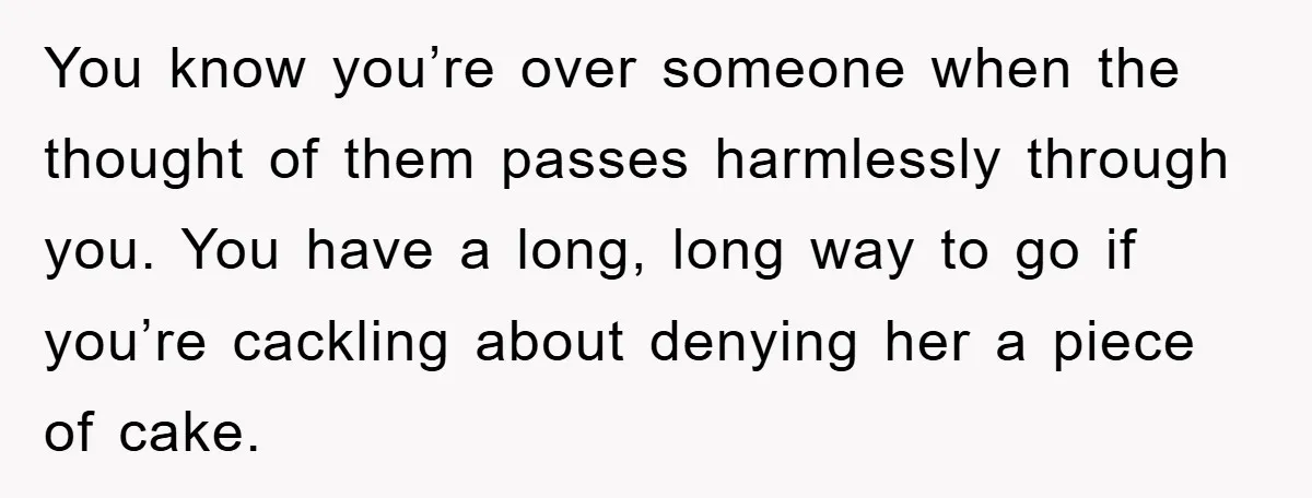 You know you’re over someone when the thought of them passes harmlessly through you. You have a long, long way to go if you’re cackling about denying her a piece...