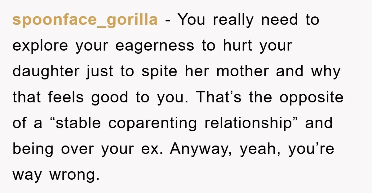 spoonface_gorilla − You really need to explore your eagerness to hurt your daughter just to spite her mother and why that feels good to you. That’s the opposite of a...