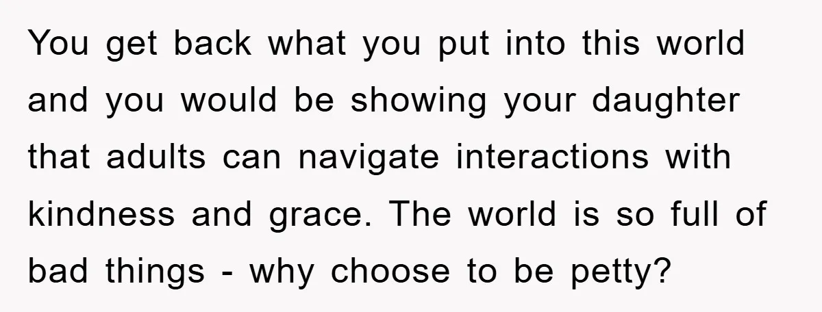 You get back what you put into this world and you would be showing your daughter that adults can navigate interactions with kindness and grace. The world is so full...