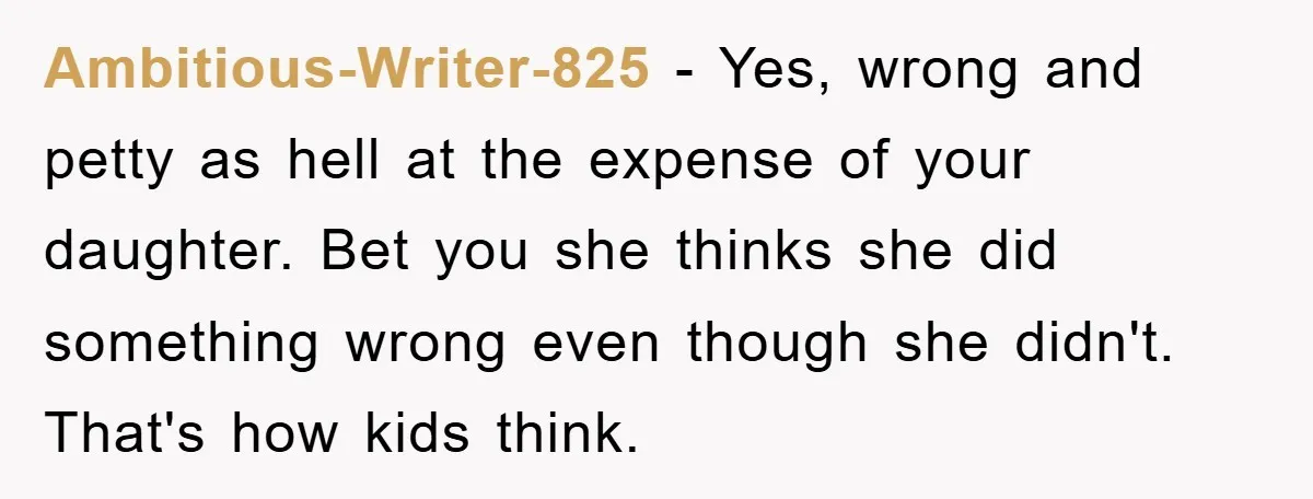 Ambitious-Writer-825 − Yes, wrong and petty as hell at the expense of your daughter. Bet you she thinks she did something wrong even though she didn't. That's how kids think.