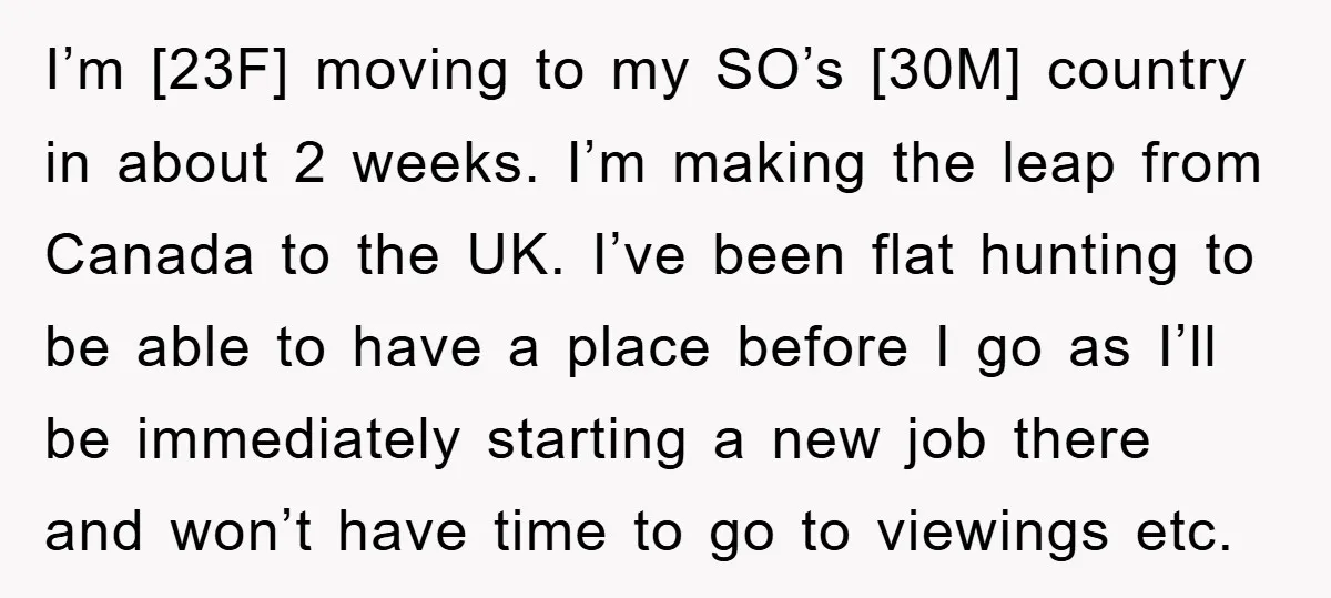 I’m [23F] moving to my SO’s [30M] country in about 2 weeks. I’m making the leap from Canada to the UK. I’ve been flat hunting to be able to have...