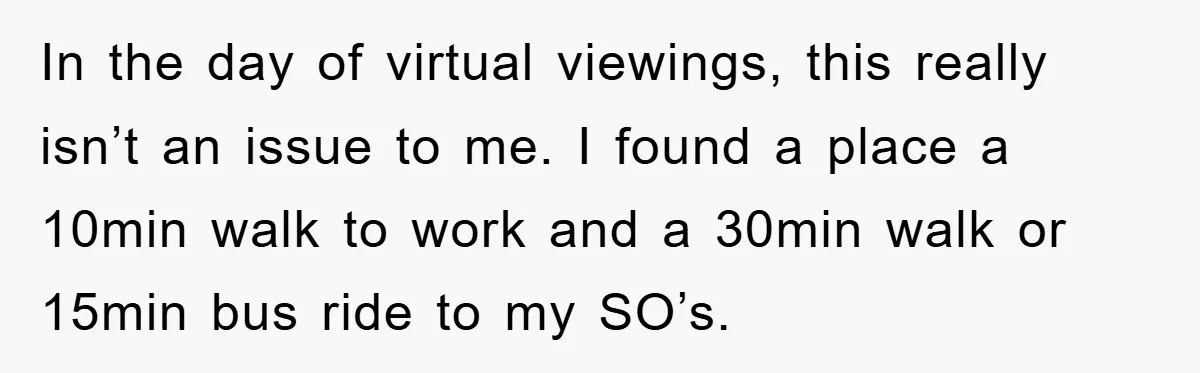 In the day of virtual viewings, this really isn’t an issue to me. I found a place a 10min walk to work and a 30min walk or 15min bus ride...