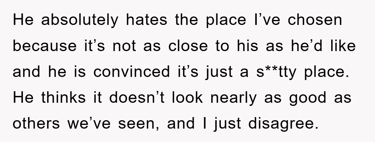 He absolutely hates the place I’ve chosen because it’s not as close to his as he’d like and he is convinced it’s just a s**tty place. He thinks it doesn’t...