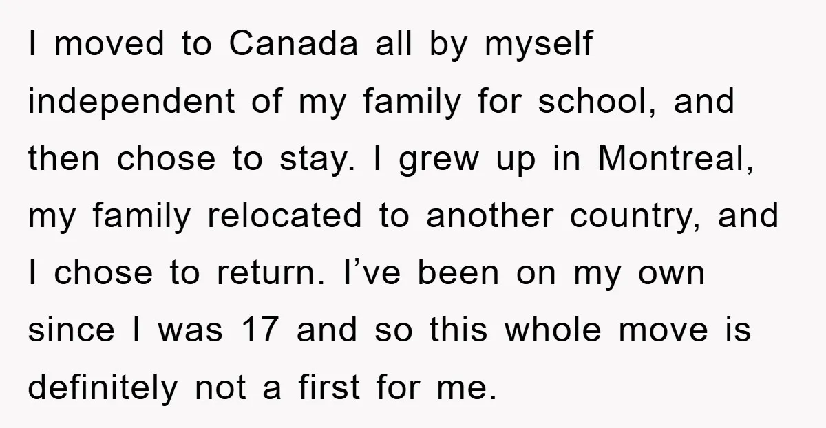I moved to Canada all by myself independent of my family for school, and then chose to stay. I grew up in Montreal, my family relocated to another country, and...