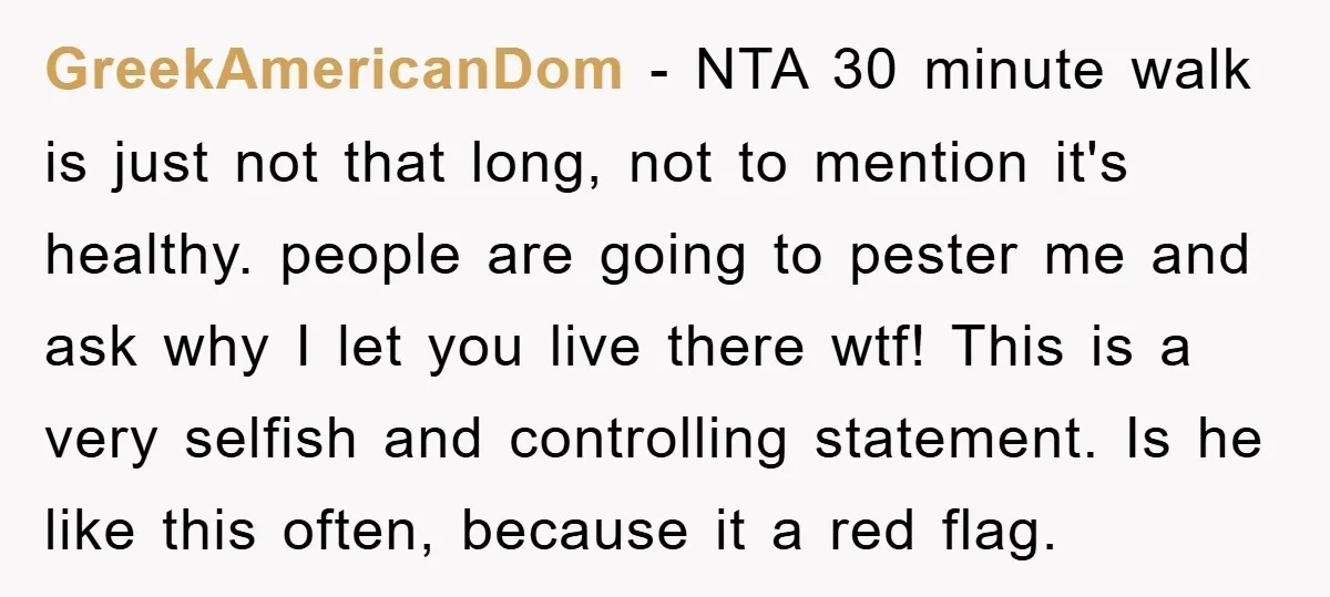 GreekAmericanDom − NTA 30 minute walk is just not that long, not to mention it's healthy. people are going to pester me and ask why I let you live there...